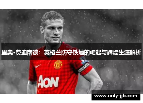 里奥·费迪南德：英格兰防守铁墙的崛起与辉煌生涯解析