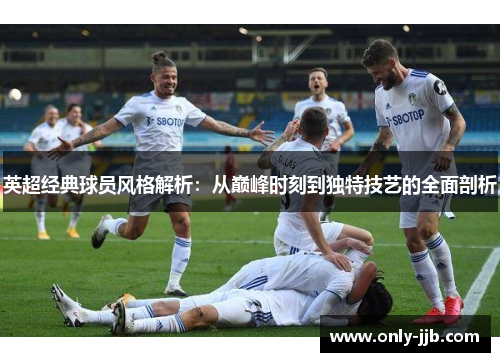 英超经典球员风格解析：从巅峰时刻到独特技艺的全面剖析