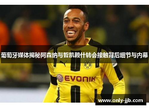 葡萄牙媒体揭秘阿森纳与哲凯赖什转会接触背后细节与内幕