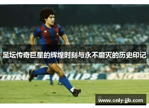 足坛传奇巨星的辉煌时刻与永不磨灭的历史印记