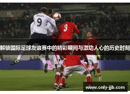 解锁国际足球友谊赛中的精彩瞬间与激动人心的历史时刻