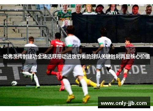 哈弗茨传射建功全场活跃带动进攻节奏助球队关键胜利再显核心价值