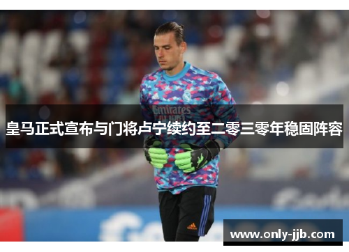 皇马正式宣布与门将卢宁续约至二零三零年稳固阵容